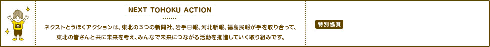 SMILE TOHOKU PROJECT ネクストとうほくアクションプロジェクトとは、東北の３つの新聞社、岩手日報、河北新報、福島民報が手を取り合って、被災地に笑顔を広げ、日本中に東北の元気を発信していく運動です。