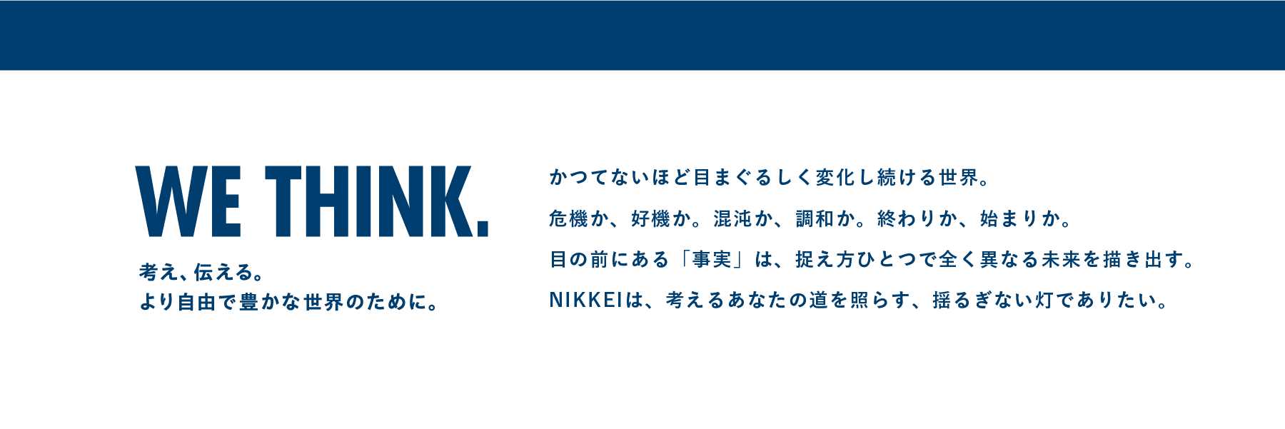 考え、伝える。より自由で豊かな世界のために。かつてないほど目まぐるしく変化し続ける世界。危機か、好機か。混沌か、調和か。終わりか、始まりか。目の前にある「事実」は、捉え方ひとつで全く異なる未来を描き出す。NIKKEIは、考えるあなたの道を照らす、揺るぎない灯でありたい。