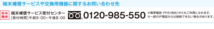 端末補償サービスや交換用機器に関するお問い合わせ先 年中無休 端末補償サービス受付センター ［受付時間］午前9:00〜午後8:00 0120-985-550 ※携帯電話・PHS（他社）からもご利用になれます。 ※一部のIP電話からは接続できない場合があります。