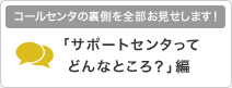 コールセンタの裏側を全部お見せします！「サポートセンタってどんなところ？」編