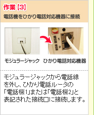 作業【3】
電話機をひかり電話対応機器に接続
モジュラージャック→ひかり電話対応機器
モジュラージャックから電話線を外し、ひかり電話対応機器の「電話機1」または「電話機2」と表記された接続口に接続します。