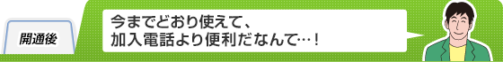 開通後
今までどおり使えて、加入電話より便利だなんて…！