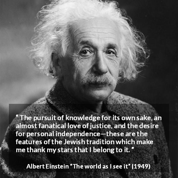 Albert Einstein quote about knowledge from The world as I see it - The pursuit of knowledge for its own sake, an almost fanatical love of justice, and the desire for personal independence—these are the features of the Jewish tradition which make me thank my stars that I belong to it.