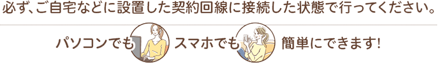 必ず、ご自宅などに設置した契約回線に接続した状態で行ってください。 パソコンでも スマホでもスマホでも 簡単にできます