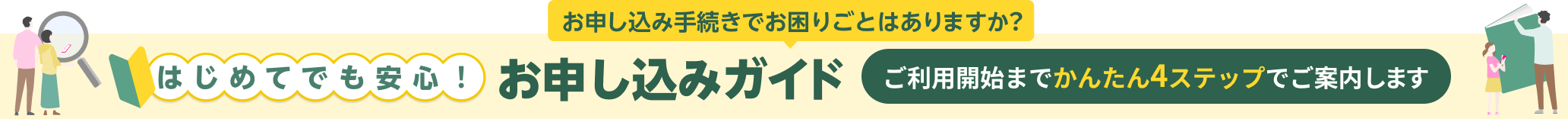 お申し込み手続きでお困りごとはありますか？ はじめてでも安心！お申し込みガイド ご利用開始までかんたん4ステップでご案内します