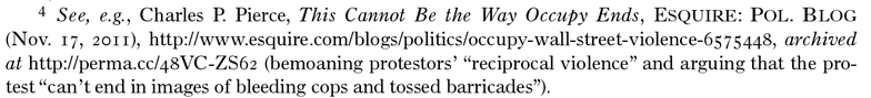 Footnote 4. See, e.g., Charles P. Pierce, This Cannot Be the Way Occupy Ends, ESQUIRE: POL. BLOG (Nov 17, 2011) http://www.esquire.com/blogs/politics/occupy-wall-street-violence-6575448, archived at https://perma.cc/48VC-ZS62 (bemoaning protestors' 'reciprocal violence' and arguing that the protest 'can't end in images of bleeding cops and tossed barricades'