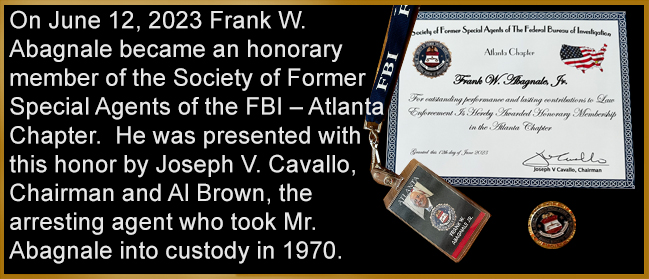 On June 12, 2023 Frank W. Abagnale became an honorary member of the Society of Former Special Agents of the FBI – Atlanta Chapter.  He was presented with this honor by Joseph V. Cavallo, Chairman and Al Brown, the arresting agent who took Mr. Abagnale into custody in 1970.