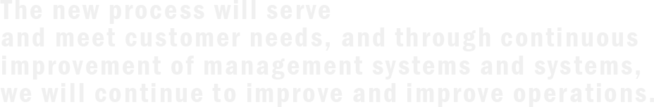 The new process will serve and meet customer needs, and through continuous improvement of management systems and systems, we will continue to improve and improve operations.