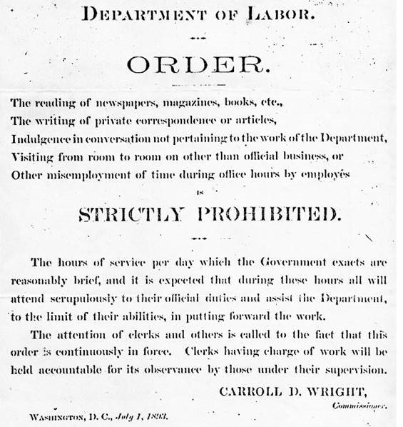 Department of Labor. Order. The reading of newspapers, magazines, books, etc., the writing of private correspondence or articles, indulgence in conversation not pertaining to the work of the Department, visiting from room to room on other than official business, or other misemployment of time during office hours by employees is STRICTLY PROHIBITED. The hours of service per day which the Government exacts are reasonably brief, and it is expected that during these hours all will attend scrupulously to their official duties and assist the Department, to the limit of their abilities, in putting forward the work. The attention of clerks and others is called to the fact that this order is continuously in force. Clerks having charge of work will be held accountable for its observance by those under their supervision. CARROLL D. WRIGHT, Commissioner. Washington, D.C., July 1, 1893.