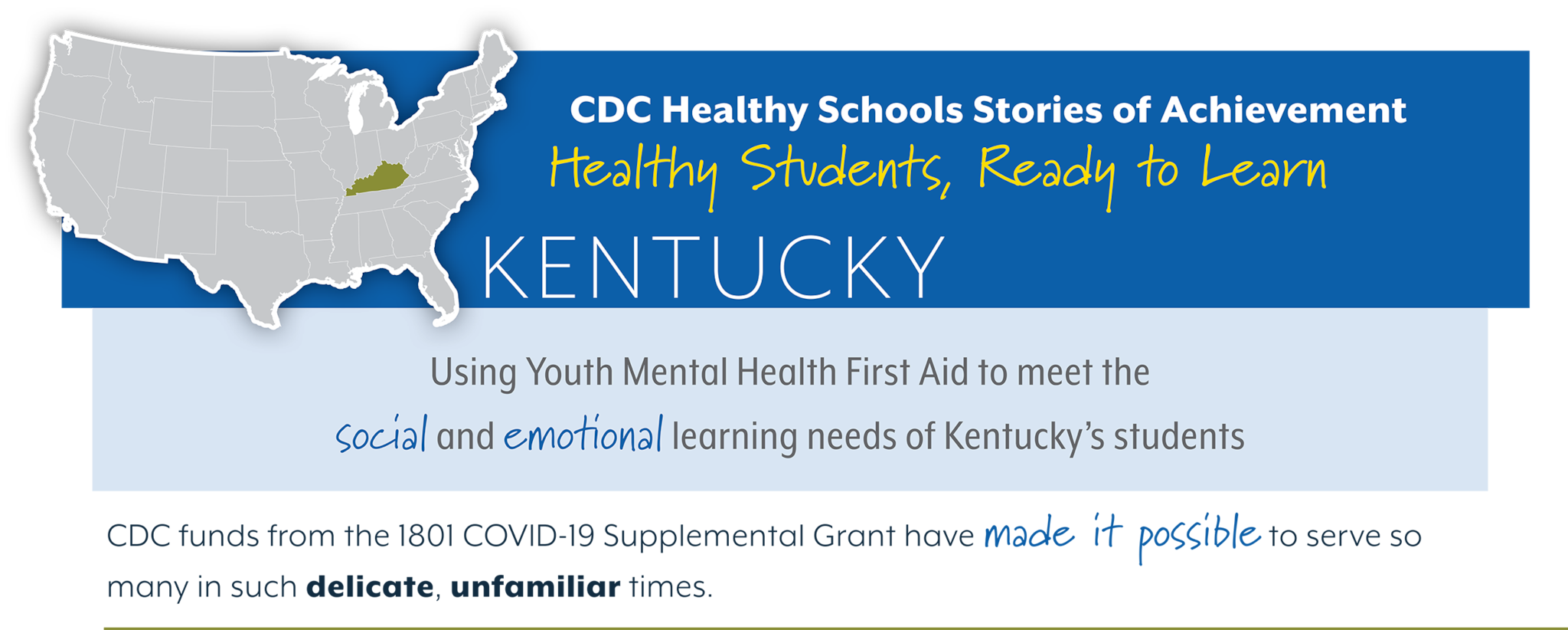 CDC Healthy Schools Stories of Achievement  Healthy Students, Ready to Learn  KENTUCKY Using Youth Mental Health First Aid to meet the  social and emotonal learning needs of Kentucky’s students  CDC funds from the 1801 COVID-19 Supplemental Grant have made it possible to serve so  many in such delicate, unfamiliar times.