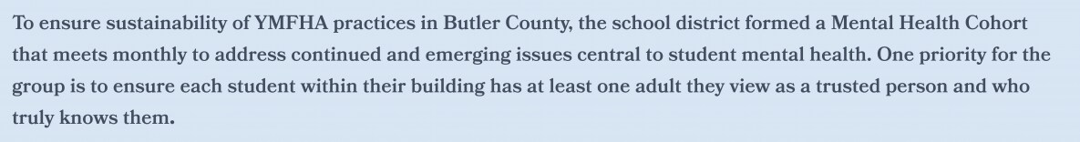 To ensure sustainability of YMFHA practices in Butler County, the school district formed a Mental Health Cohort  that meets monthly to address continued and emerging issues central to student mental health. One priority for the  group is to ensure each student within their building has at least one adult they view as a trusted person and who  truly knows them.