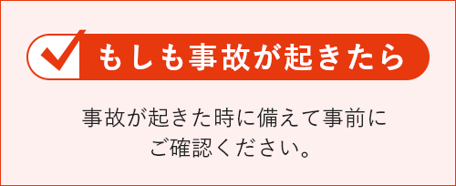 もしも事故が起きたら 事故が起きた時に備えて事前にご確認ください。