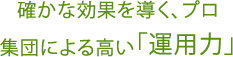 確かな効果を導く、プロ<br>集団による高い「運用力」