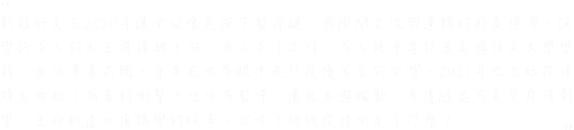 
                            新冠肺炎讓2020像是按下暫停鍵，世界運轉的節奏停滯，許多人的生活被迫改變，有人丟了工作、有人幾乎要放棄美國頂尖大學學籍、有人則是無法畢業求職。即使身在疫情控制得宜的台灣，也能遇見因為疫情影響，人生軌道必須轉彎的故事。你呢？你也像他們一樣，被疫情偷走了那一年嗎？