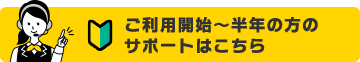 ご利用開始～半年の方のサポートはこちら