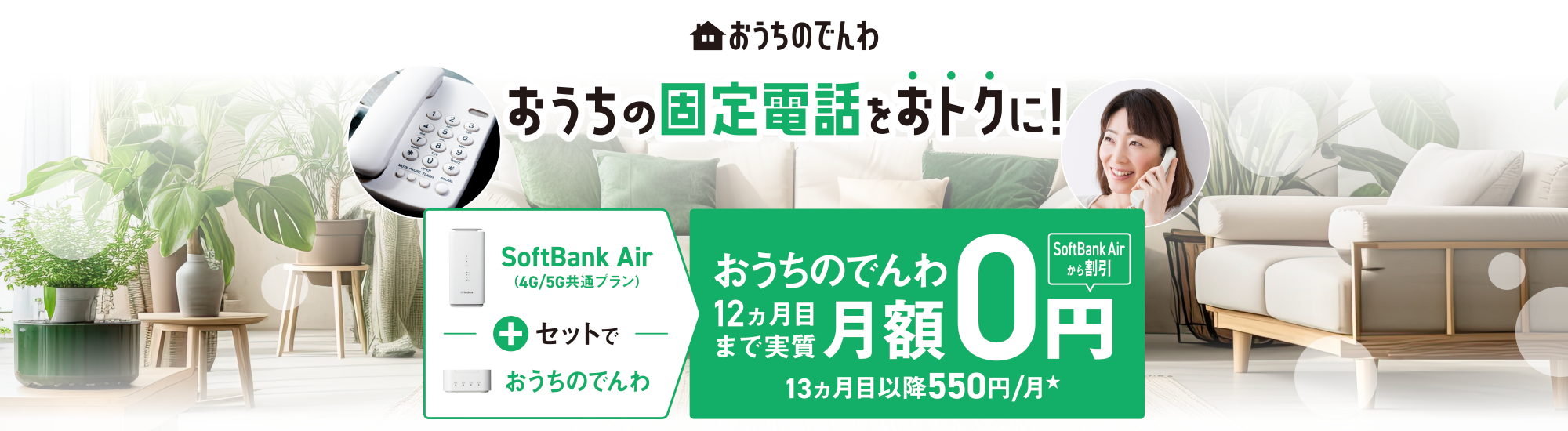 おうちのでんわ おうちの固定電話をおトクに！SoftBank Air （4G/5G共通プラン）＋セットでおうちのでんわ おうちのでんわ12ヵ月目まで実質月額0円 SoftBank Airから割引 13ヵ月以降550円/月