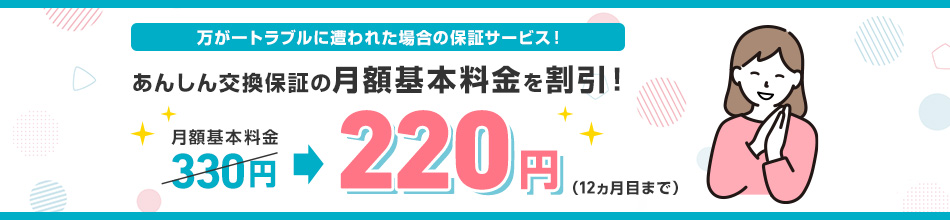 万が一トラブルに遭われた場合の保証サービス！ あんしん交換保証の月額基本料金を割引！月額基本料金330円220円（12カ月目まで）