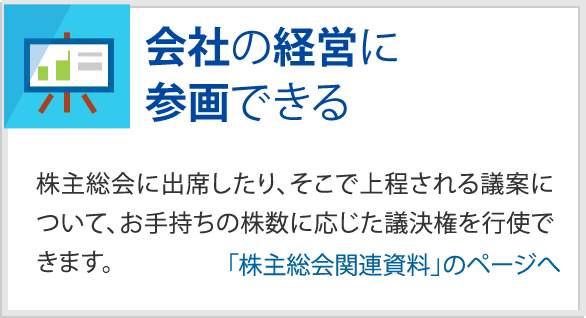 会社の経営に参画できる　株主総会に出席したり、そこで上程される議案について、お手持ちの株数に応じた議決権を行使できます。　「株主総会関連資料」のページへ