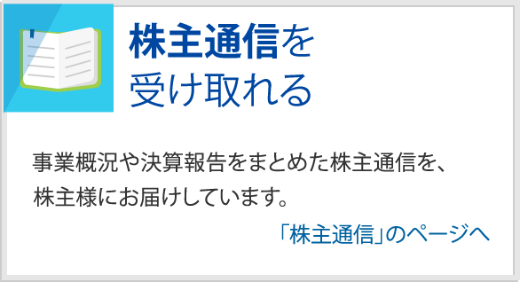 株主通信を受け取れる　事業概況や決算報告をまとめた株主通信を、株主様にお届けしています。　「株主通信」のページへ