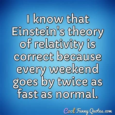 I know that Einstein's theory of relativity is correct because every weekend...