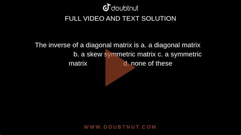 The inverse of a diagonal matrix is a. a diagonal matrix b. a skew symmetric matrix c. a ...