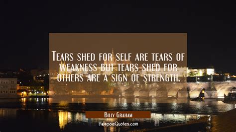 Tears shed for self are tears of weakness but tears shed for others are a sign of strength ...