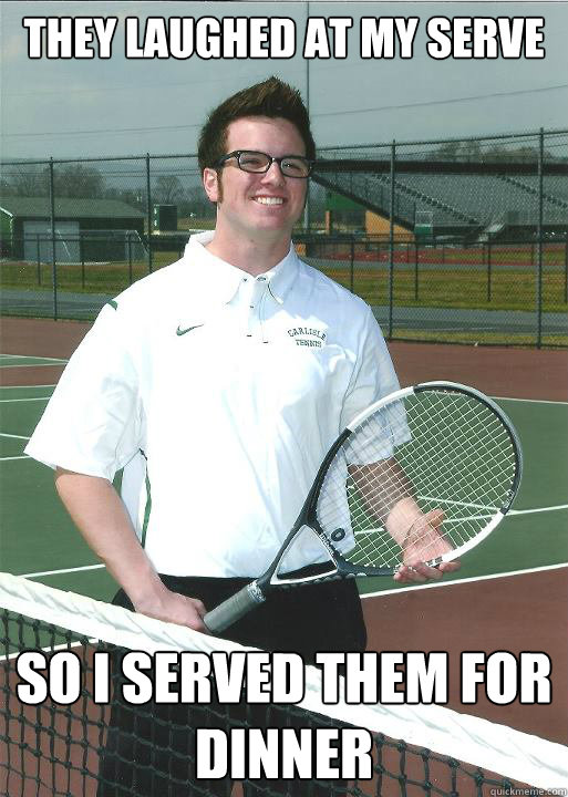 They laughed at my serve So i served them for dinner  Terrible tennis player