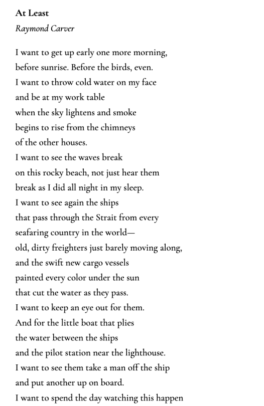 At Least Raymond Carver  I want to get up early one more morning, before sunrise. Before the birds, even. I want to throw cold water on my face and be at my work table when the sky lightens and smoke begins to rise from the chimneys of the other houses. I want to see the waves break on this rocky beach, not just hear them break as I did all night in my sleep. I want to see again the ships that pass through the Strait from every seafaring country in the world— old, dirty freighters just barely moving along, and the swift new cargo vessels painted every color under the sun that cut the water as they pass. I want to keep an eye out for them. And for the little boat that plies the water between the ships and the pilot station near the lighthouse. I want to see them take a man off the ship and put another up on board. I want to spend the day watching this happen