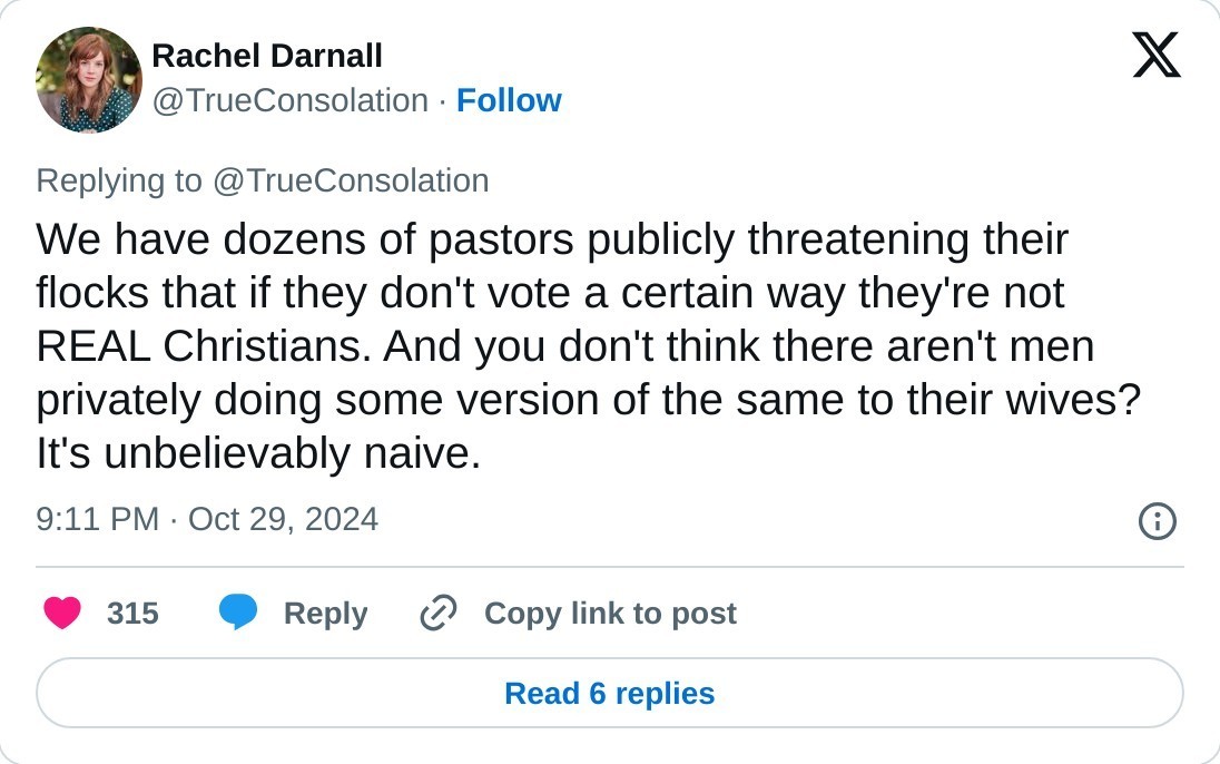 We have dozens of pastors publicly threatening their flocks that if they don't vote a certain way they're not REAL Christians. And you don't think there aren't men privately doing some version of the same to their wives? It's unbelievably naive.  — Rachel Darnall (@TrueConsolation) October 29, 2024