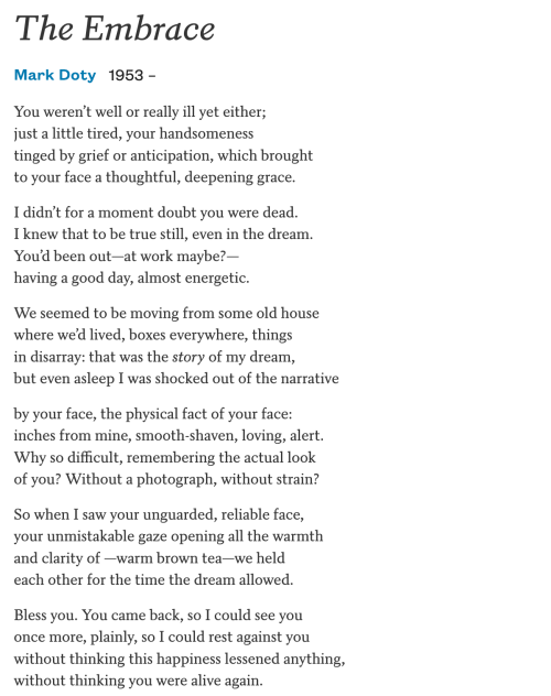 The Embrace  Mark Doty 1953 –  You weren’t well or really ill yet either; just a little tired, your handsomeness tinged by grief or anticipation, which brought to your face a thoughtful, deepening grace.  I didn’t for a moment doubt you were dead. I knew that to be true still, even in the dream. You’d been out—at work maybe?— having a good day, almost energetic.  We seemed to be moving from some old house where we’d lived, boxes everywhere, things in disarray: that was the story of my dream, but even asleep I was shocked out of the narrative  by your face, the physical fact of your face: inches from mine, smooth-shaven, loving, alert. Why so difficult, remembering the actual look of you? Without a photograph, without strain?  So when I saw your unguarded, reliable face, your unmistakable gaze opening all the warmth and clarity of —warm brown tea—we held each other for the time the dream allowed.  Bless you. You came back, so I could see you once more, plainly, so I could rest against you without thinking this happiness lessened anything, without thinking you were alive again.