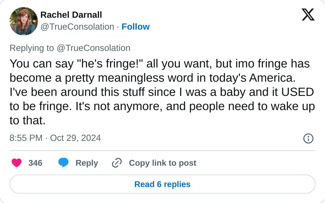 You can say "he's fringe!" all you want, but imo fringe has become a pretty meaningless word in today's America. I've been around this stuff since I was a baby and it USED to be fringe. It's not anymore, and people need to wake up to that.  — Rachel Darnall (@TrueConsolation) October 29, 2024