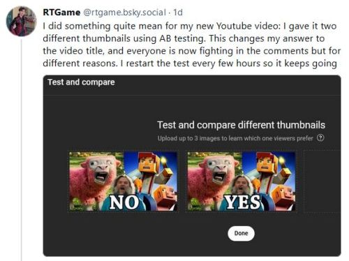 Post from rtgame on bluesky "I did something quite mean for my new Youtube video: I gave it two different thumbnails using AB testing. This changes my answer to the video title, and everyone is now fighting in the comments but for different reasons. I restart the test every few hours so it keeps going"  Attached is an image from youtube studio's test and compare tool showing two nearly identical minecraft themed thumbnails but one says yes and one says no.