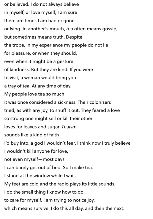 or believed. I do not always believe in myself, or love myself, I am sure there are times I am bad or gone or lying. In another’s mouth, tea often means gossip, but sometimes means truth. Despite the trope, in my experience my people do not lie for pleasure, or when they should, even when it might be a gesture of kindness. But they are kind. If you were to visit, a woman would bring you a tray of tea. At any time of day. My people love tea so much it was once considered a sickness. Their colonizers tried, as with any joy, to snuff it out. They feared a love so strong one might sell or kill their other loves for leaves and sugar. Teaism sounds like a kind of faith I’d buy into, a god I wouldn’t fear. I think now I truly believe I wouldn’t kill anyone for love, not even myself—most days I can barely get out of bed. So I make tea. I stand at the window while I wait. My feet are cold and the radio plays its little sounds. I do the small thing I know how to do to care for myself. I am trying to notice joy, which means survive. I do this all day, and then the next.