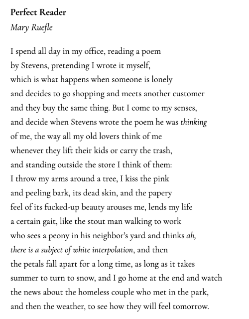 Perfect Reader Mary Ruefle  I spend all day in my office, reading a poem by Stevens, pretending I wrote it myself, which is what happens when someone is lonely and decides to go shopping and meets another customer and they buy the same thing. But I come to my senses, and decide when Stevens wrote the poem he was thinking of me, the way all my old lovers think of me whenever they lift their kids or carry the trash, and standing outside the store I think of them: I throw my arms around a tree, I kiss the pink and peeling bark, its dead skin, and the papery feel of its fucked-up beauty arouses me, lends my life a certain gait, like the stout man walking to work who sees a peony in his neighbor’s yard and thinks ah, there is a subject of white interpolation, and then the petals fall apart for a long time, as long as it takes summer to turn to snow, and I go home at the end and watch the news about the homeless couple who met in the park, and then the weather, to see how they will feel tomorrow.