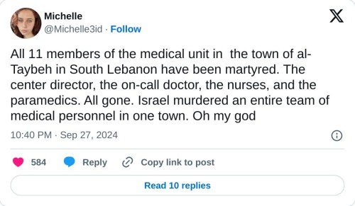 All 11 members of the medical unit in the town of al-Taybeh in South Lebanon have been martyred. The center director, the on-call doctor, the nurses, and the paramedics. All gone. Israel murdered an entire team of medical personnel in one town. Oh my god  — Michelle (@Michelle3id) September 27, 2024