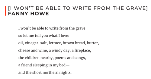 [I won’t be able to write from the grave]  Fanny Howe  I won’t be able to write from the grave so let me tell you what I love: oil, vinegar, salt, lettuce, brown bread, butter, cheese and wine, a windy day, a fireplace, the children nearby, poems and songs, a friend sleeping in my bed— and the short northern nights.