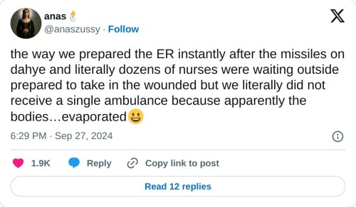 the way we prepared the ER instantly after the missiles on dahye and literally dozens of nurses were waiting outside prepared to take in the wounded but we literally did not receive a single ambulance because apparently the bodies…evaporated😀  — anas🕯️ (@anaszussy) September 27, 2024