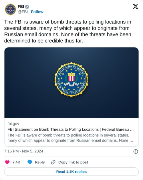 The FBI is aware of bomb threats to polling locations in several states, many of which appear to originate from Russian email domains. None of the threats have been determined to be credible thus far. https://t.co/j3YfajVK1m  — FBI (@FBI) November 5, 2024