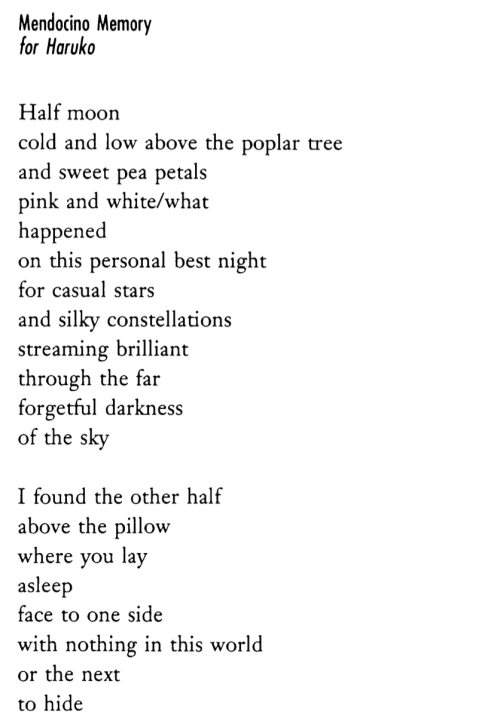 Mendocino Memory for Haruko  Half moon cold and low above the poplar tree and sweet pea petals pink and white/what happened on this personal best night for casual stars and silky constellations streaming brilliant through the far forgetful darkness of the sky I found the other half above the pillow where you lay asleep face to one side with nothing in this world or the next to hide