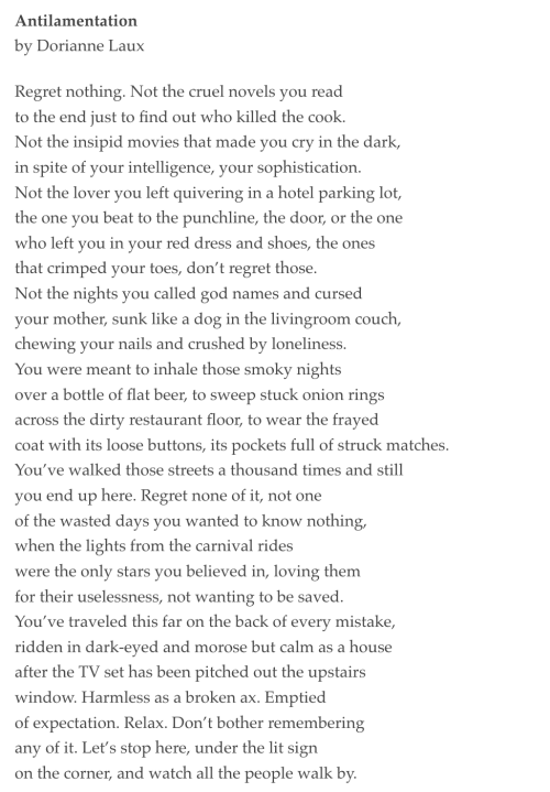 Antilamentation  by Dorianne Laux  Regret nothing. Not the cruel novels you read to the end just to find out who killed the cook. Not the insipid movies that made you cry in the dark, in spite of your intelligence, your sophistication. Not the lover you left quivering in a hotel parking lot, the one you beat to the punchline, the door, or the one who left you in your red dress and shoes, the ones that crimped your toes, don’t regret those. Not the nights you called god names and cursed your mother, sunk like a dog in the livingroom couch, chewing your nails and crushed by loneliness. You were meant to inhale those smoky nights over a bottle of flat beer, to sweep stuck onion rings across the dirty restaurant floor, to wear the frayed coat with its loose buttons, its pockets full of struck matches. You’ve walked those streets a thousand times and still you end up here. Regret none of it, not one of the wasted days you wanted to know nothing, when the lights from the carnival rides were the only stars you believed in, loving them for their uselessness, not wanting to be saved. You’ve traveled this far on the back of every mistake, ridden in dark-eyed and morose but calm as a house after the TV set has been pitched out the upstairs window. Harmless as a broken ax. Emptied of expectation. Relax. Don’t bother remembering any of it. Let’s stop here, under the lit sign on the corner, and watch all the people walk by.