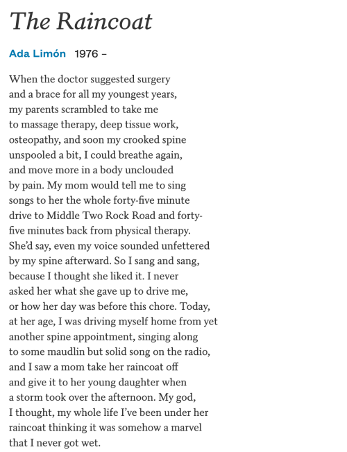 The Raincoat  Ada Limón 1976 –  When the doctor suggested surgery and a brace for all my youngest years, my parents scrambled to take me to massage therapy, deep tissue work, osteopathy, and soon my crooked spine unspooled a bit, I could breathe again, and move more in a body unclouded by pain. My mom would tell me to sing songs to her the whole forty-five minute drive to Middle Two Rock Road and forty- five minutes back from physical therapy. She’d say, even my voice sounded unfettered by my spine afterward. So I sang and sang, because I thought she liked it. I never asked her what she gave up to drive me, or how her day was before this chore. Today, at her age, I was driving myself home from yet another spine appointment, singing along to some maudlin but solid song on the radio, and I saw a mom take her raincoat off and give it to her young daughter when a storm took over the afternoon. My god, I thought, my whole life I’ve been under her raincoat thinking it was somehow a marvel that I never got wet.