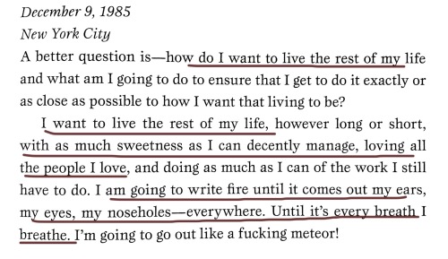 [ID: Book excerpt with some parts freehand underlined in pen. Excerpt reads,  "December 9, 1985.   New York City.  A better question is—how do I want to live the rest of my life and what am I going to do to ensure that I get to do it exactly or as close as possible to how I want that living to be?  I want to live the rest of my life, however long or short, with as much sweetness as I can decently manage, loving all the people I love, and doing as much as I can of the work I still have to do. I am going to write fire until it comes out of my ears, my eyes, my noseholes—everywhere. Until it's every breath I breathe. I'm going to go out like a fucking meteor!"  End ID]