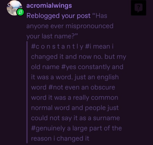 tags from tumblr user acromialwings that say "#constantly#imean i changed it and now no. but my old name #yes constantly and it was a word. just an english word #not even an obscure word it was a really common normal word and people just could not say it as a surname #genuinely a large part of the reason i changed it"