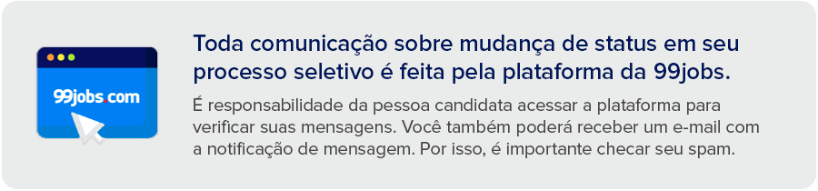 Toda comunicação sobre mudança de status em seu processo seletivo é feita pela plataforma da 99jobs. É responsabilidade da pessoa candidata acessar a plataforma para verificar suas mensagens. Você também poderá receber um e-mail com a notificação de mensagem. Por isso, é importante checar seu spam.