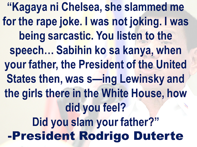 President Rodrigo Duterte hit back at Chelsea Clinton, former United States president's daughter  for reacting to his recent remark on rape.    Duterte said at the Sasa Wharf during 119th Philippine Navy celebration in Davao City.  Duterte once again  repeated his statement in the latter part of his speech.   The only daughter of former US Secretary of State Hillary Clinton and former President Bill Clinton earlier called Duterte a "murderous thug" while she called him out his rape remark.   Monica Lewinsky was an intern at the White House  when she had sexual encounters with the former President. The scandal broke out in 1998 but it actually happened in 1995-1997.  Chelsea was only 18 years old when her dad’s misbehavior was exposed.  Duterte also accused American soldiers of raping the women in countries where they were assigned.