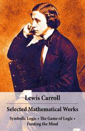Icon image Selected Mathematical Works: Symbolic Logic + The Game of Logic + Feeding the Mind: by Charles Lutwidge Dodgson, alias Lewis Carroll