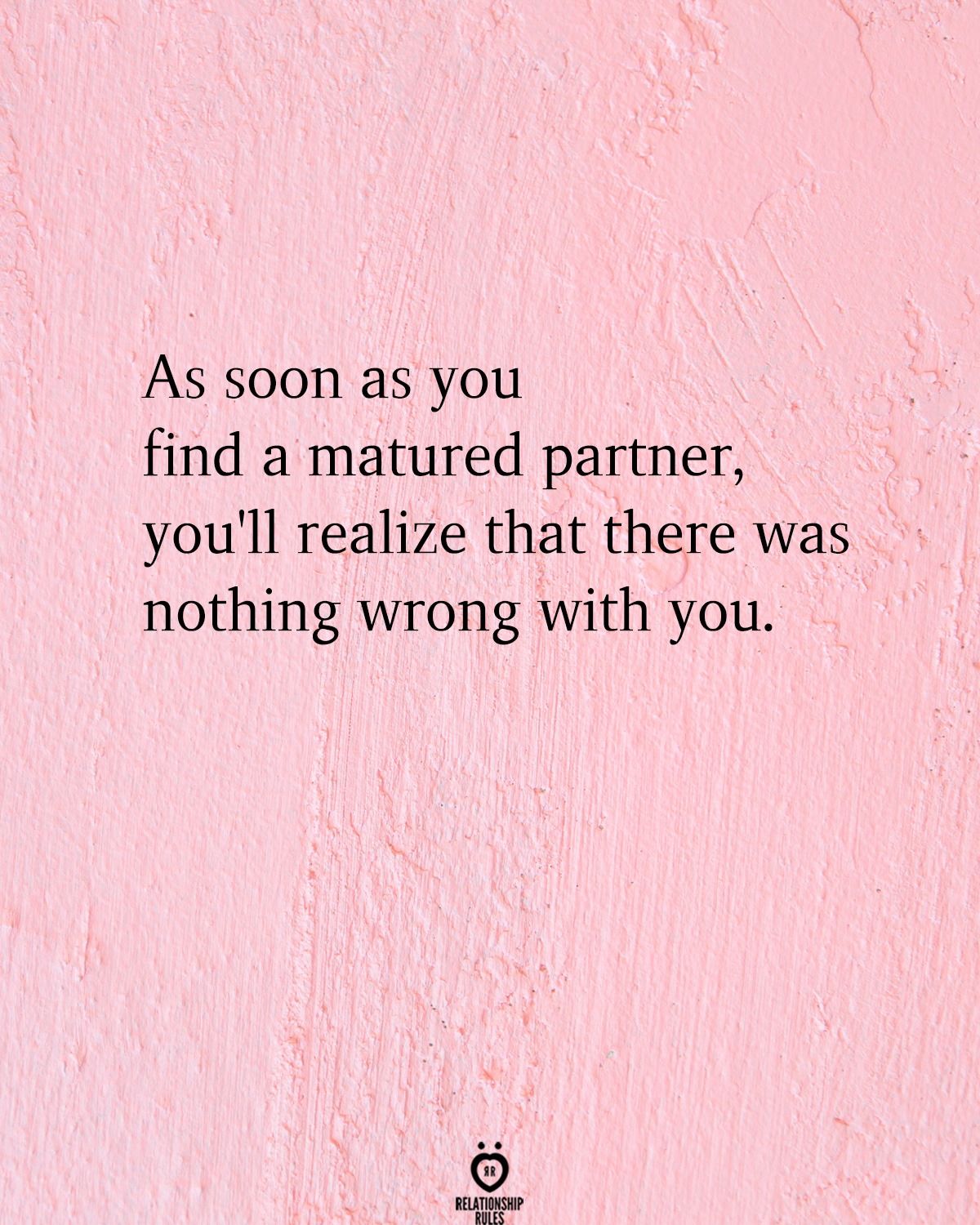 As soon as you find a matured partner, you'll realize that there was nothing wrong with you.