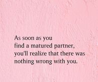 As soon as you find a matured partner, you'll realize that there was nothing wrong with you.