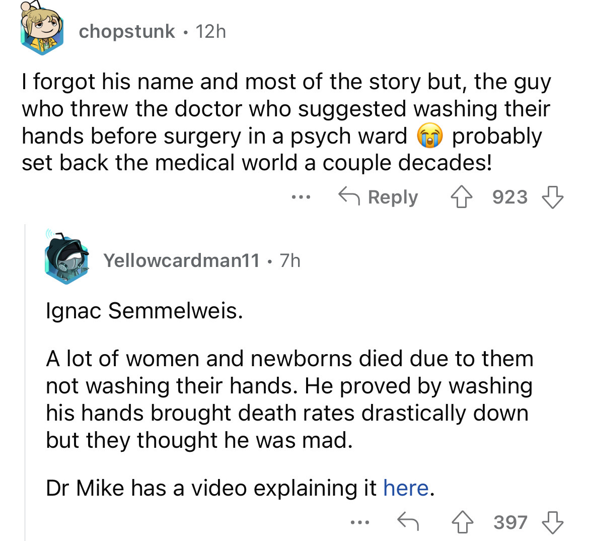 angle - chopstunk 12h I forgot his name and most of the story but, the guy who threw the doctor who suggested washing their hands before surgery in a psych ward set back the medical world a couple decades! probably 4923 ... Yellowcardman11 7h Ignac Semmel