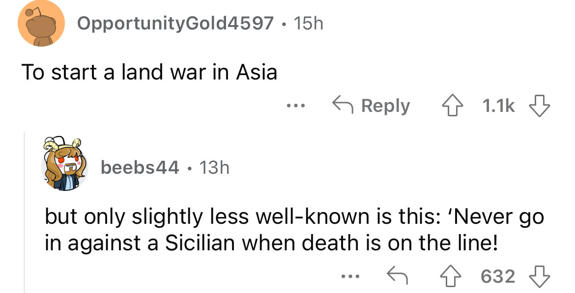 angle - OpportunityGold4597 15h To start a land war in Asia beebs44 13h ... 4 but only slightly less wellknown is this 'Never go in against a Sicilian when death is on the line! 632